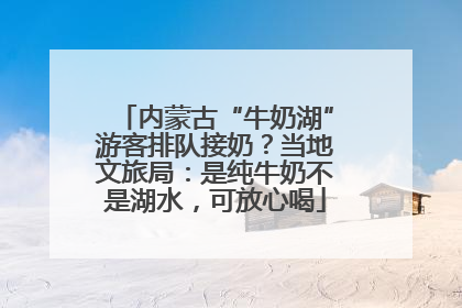 内蒙古“牛奶湖”游客排队接奶？当地文旅局：是纯牛奶不是湖水，可放心喝